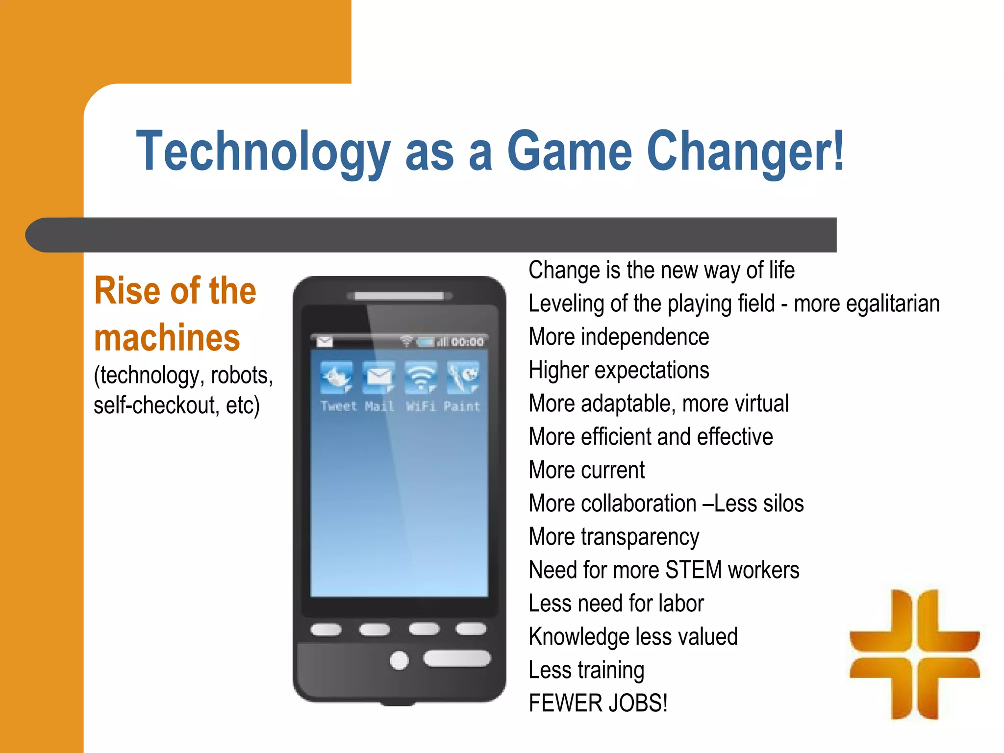 Technology as a Game Changer!
                       Change is the new way of life
Rise of the            Leveling of the playing field - more egalitarian
machines               More independence
(technology, robots,   Higher expectations
self-checkout, etc)    More adaptable, more virtual
                       More efficient and effective
                       More current
                       More collaboration –Less silos
                       More transparency
                       Need for more STEM workers
                       Less need for labor
                       Knowledge less valued
                       Less training
                       FEWER JOBS!
 