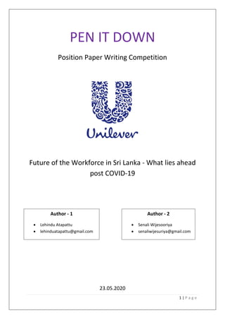 1 | P a g e
PEN IT DOWN
Position Paper Writing Competition
Future of the Workforce in Sri Lanka - What lies ahead
post COVID-19
Author 1
Lehindu Atapattu
23.05.2020
Author - 1
• Lehindu Atapattu
• lehinduatapattu@gmail.com
Author - 2
• Senali Wijesooriya
• senaliwijesuriya@gmail.com
 