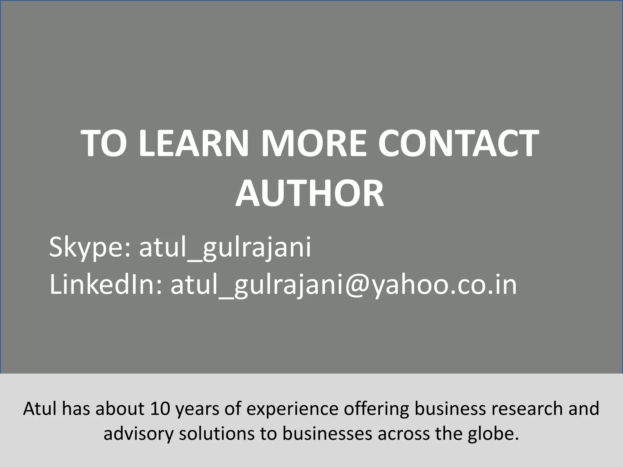 25
TO LEARN MORE CONTACT
AUTHOR
Skype: atul_gulrajani
LinkedIn: atul_gulrajani@yahoo.co.in
Atul has about 10 years of experience offering business research and
advisory solutions to businesses across the globe.
 