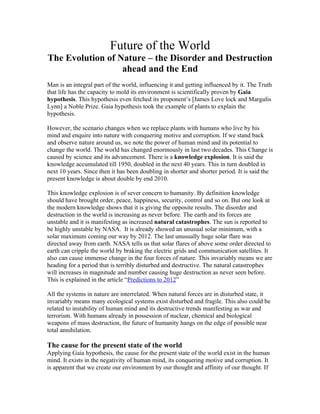 Future of the World
The Evolution of Nature – the Disorder and Destruction
                  ahead and the End
Man is an integral part of the world, influencing it and getting influenced by it. The Truth
that life has the capacity to mold its environment is scientifically proven by Gaia
hypothesis. This hypothesis even fetched its proponent’s [James Love lock and Margulis
Lynn] a Noble Prize. Gaia hypothesis took the example of plants to explain the
hypothesis.

However, the scenario changes when we replace plants with humans who live by his
mind and enquire into nature with conquering motive and corruption. If we stand back
and observe nature around us, we note the power of human mind and its potential to
change the world. The world has changed enormously in last two decades. This Change is
caused by science and its advancement. There is a knowledge explosion. It is said the
knowledge accumulated till 1950, doubled in the next 40 years. This in turn doubled in
next 10 years. Since then it has been doubling in shorter and shorter period. It is said the
present knowledge is about double by end 2010.

This knowledge explosion is of sever concern to humanity. By definition knowledge
should have brought order, peace, happiness, security, control and so on. But one look at
the modern knowledge shows that it is giving the opposite results. The disorder and
destruction in the world is increasing as never before. The earth and its forces are
unstable and it is manifesting as increased natural catastrophes. The sun is reported to
be highly unstable by NASA. It is already showed an unusual solar minimum, with a
solar maximum coming our way by 2012. The last unusually huge solar flare was
directed away from earth. NASA tells us that solar flares of above some order directed to
earth can cripple the world by braking the electric grids and communication satellites. It
also can cause immense change in the four forces of nature. This invariably means we are
heading for a period that is terribly disturbed and destructive. The natural catastrophes
will increases in magnitude and number causing huge destruction as never seen before.
This is explained in the article “Predictions to 2012”

All the systems in nature are interrelated. When natural forces are in disturbed state, it
invariably means many ecological systems exist disturbed and fragile. This also could be
related to instability of human mind and its destructive trends manifesting as war and
terrorism. With humans already in possession of nuclear, chemical and biological
weapons of mass destruction, the future of humanity hangs on the edge of possible near
total annihilation.

The cause for the present state of the world
Applying Gaia hypothesis, the cause for the present state of the world exist in the human
mind. It exists in the negativity of human mind, its conquering motive and corruption. It
is apparent that we create our environment by our thought and affinity of our thought. If
 