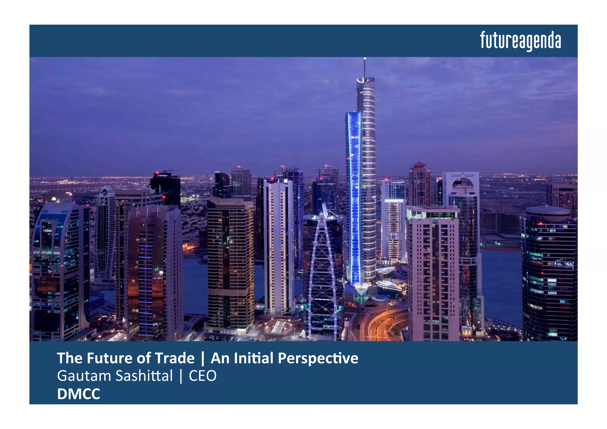  The	
  Future	
  of	
  Trade	
  	
  
	
  Insights	
  from	
  Discussions	
  Building	
  on	
  an	
  Ini4al	
  Perspec4ve	
  by	
  
	
  Gautam	
  Sashi=al	
  |	
  CEO	
  |	
  DMCC	
  
 