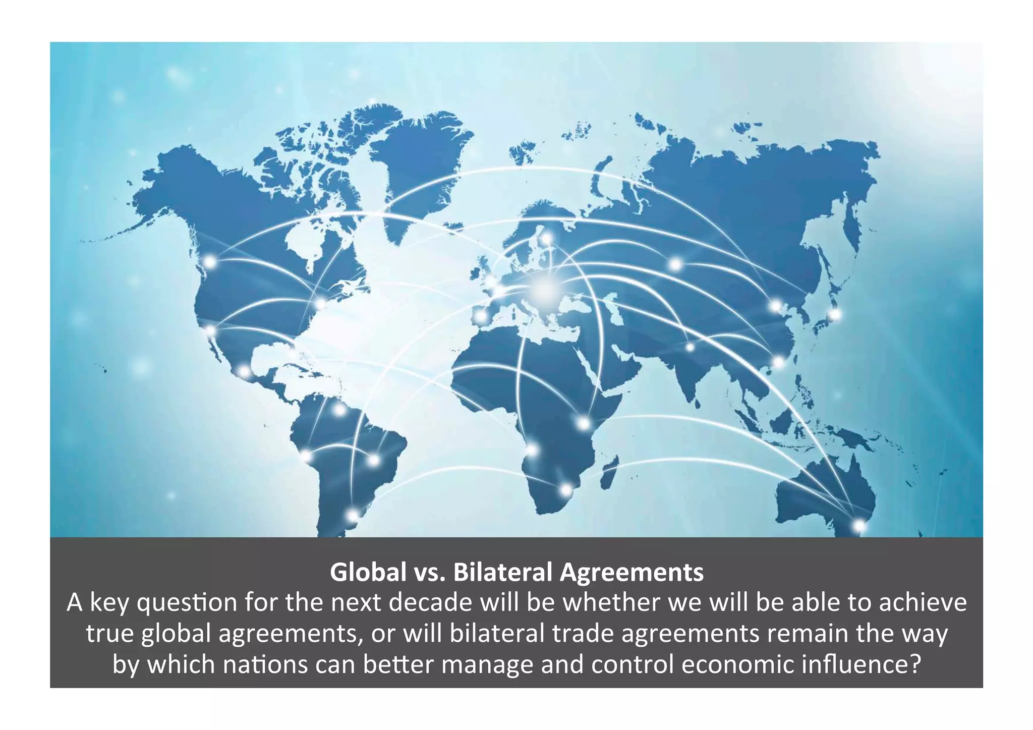Global	
  vs.	
  Bilateral	
  Agreements	
  
A	
  key	
  ques4on	
  for	
  the	
  next	
  decade	
  will	
  be	
  whether	
  we	
  will	
  be	
  able	
  to	
  achieve	
  
true	
  global	
  agreements,	
  or	
  will	
  bilateral	
  trade	
  agreements	
  remain	
  the	
  way	
  	
  
by	
  which	
  na4ons	
  can	
  be=er	
  manage	
  and	
  control	
  economic	
  inﬂuence?	
  
 
