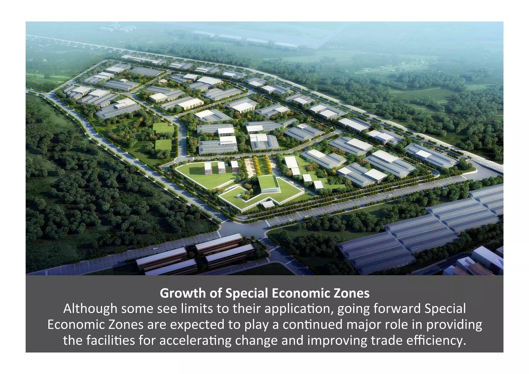 Growth	
  of	
  Special	
  Economic	
  Zones	
  
Although	
  some	
  see	
  limits	
  to	
  their	
  applica4on,	
  going	
  forward	
  Special	
  	
  
Economic	
  Zones	
  are	
  expected	
  to	
  play	
  a	
  con4nued	
  major	
  role	
  in	
  providing	
  	
  
the	
  facili4es	
  for	
  accelera4ng	
  change	
  and	
  improving	
  trade	
  eﬃciency.	
  	
  
 