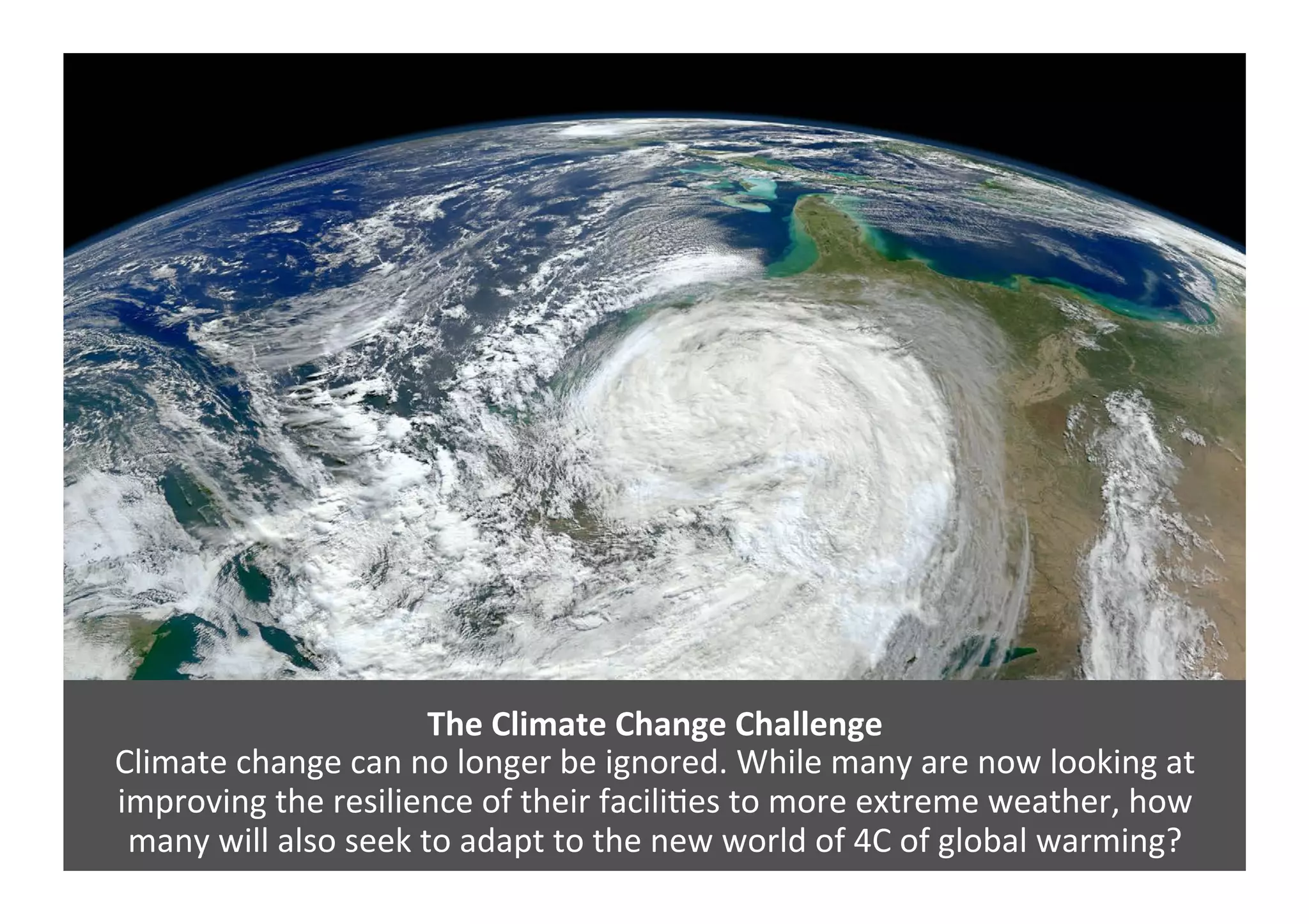 The	
  Climate	
  Change	
  Challenge	
  
Climate	
  change	
  can	
  no	
  longer	
  be	
  ignored.	
  While	
  many	
  are	
  now	
  looking	
  at	
  
improving	
  the	
  resilience	
  of	
  their	
  facili4es	
  to	
  more	
  extreme	
  weather,	
  how	
  	
  
many	
  will	
  also	
  seek	
  to	
  adapt	
  to	
  the	
  new	
  world	
  of	
  4C	
  of	
  global	
  warming?	
  	
  
 
