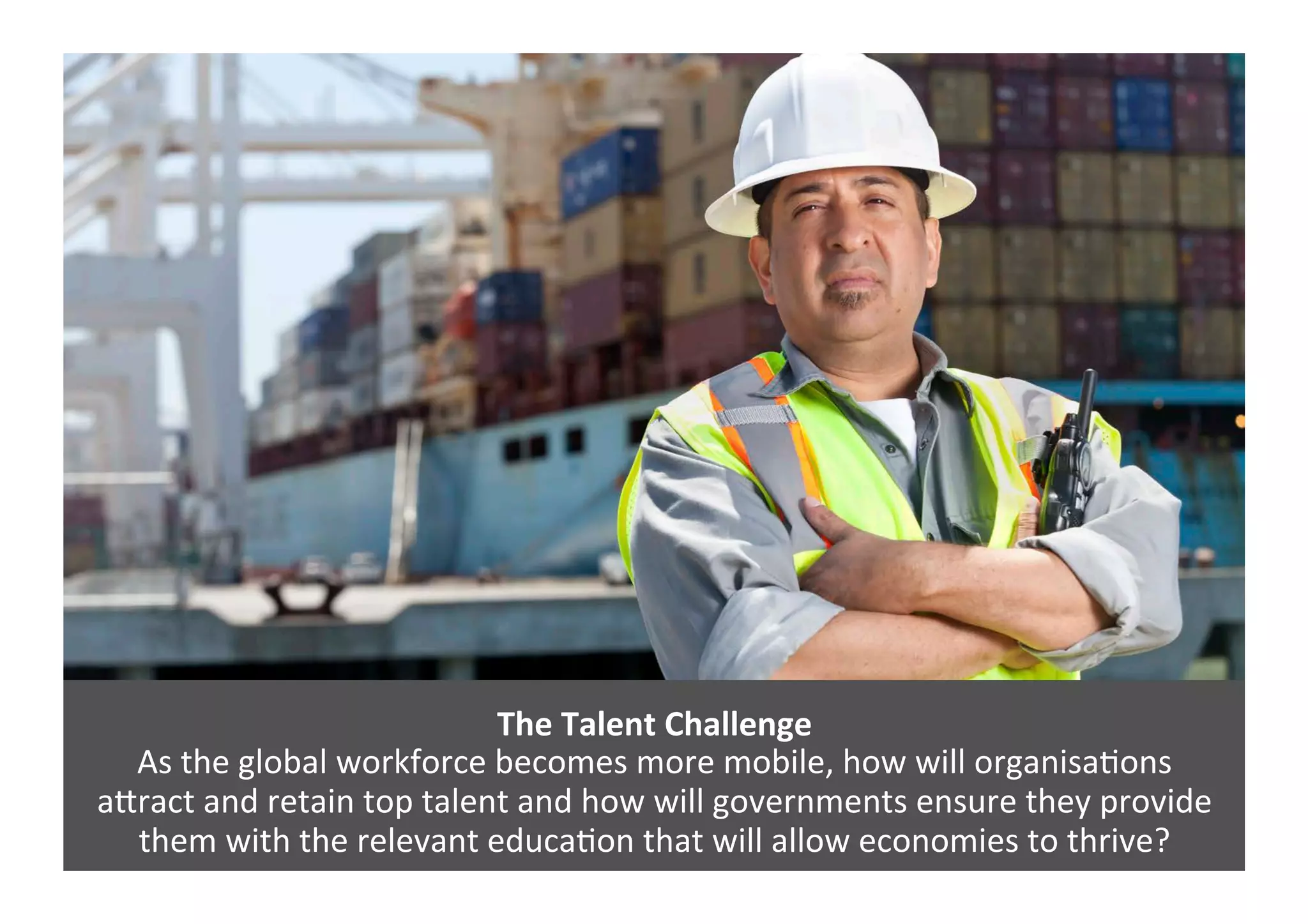 The	
  Talent	
  Challenge	
  
As	
  the	
  global	
  workforce	
  becomes	
  more	
  mobile,	
  how	
  will	
  organisa4ons	
  	
  
a=ract	
  and	
  retain	
  top	
  talent	
  and	
  how	
  will	
  governments	
  ensure	
  they	
  provide	
  
them	
  with	
  the	
  relevant	
  educa4on	
  that	
  will	
  allow	
  economies	
  to	
  thrive?	
  	
  
 