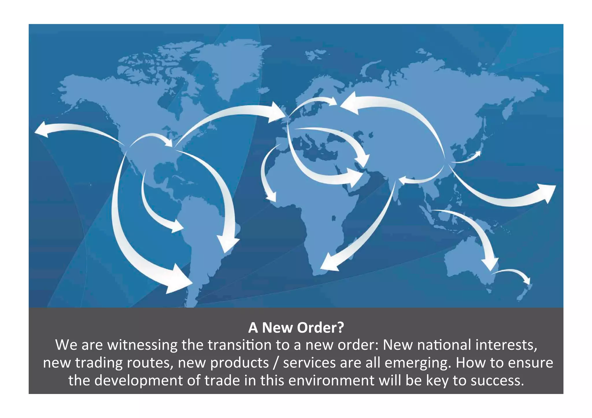 A	
  New	
  Order?	
  
We	
  are	
  witnessing	
  the	
  transi4on	
  to	
  a	
  new	
  order:	
  New	
  na4onal	
  interests,	
  
	
  new	
  trading	
  routes,	
  new	
  products	
  /	
  services	
  are	
  all	
  emerging.	
  How	
  to	
  ensure	
  
the	
  development	
  of	
  trade	
  in	
  this	
  environment	
  will	
  be	
  key	
  to	
  success.	
  	
  
 