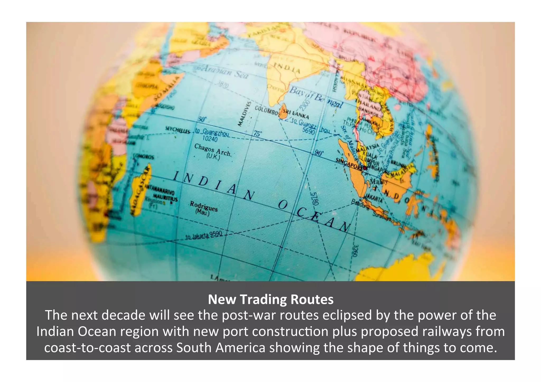 New	
  Trading	
  Routes	
  
The	
  next	
  decade	
  will	
  see	
  the	
  post-­‐war	
  routes	
  eclipsed	
  by	
  the	
  power	
  of	
  the	
  
Indian	
  Ocean	
  region	
  with	
  new	
  port	
  construc4on	
  plus	
  proposed	
  railways	
  from	
  	
  
coast-­‐to-­‐coast	
  across	
  South	
  America	
  showing	
  the	
  shape	
  of	
  things	
  to	
  come.	
  	
  
 