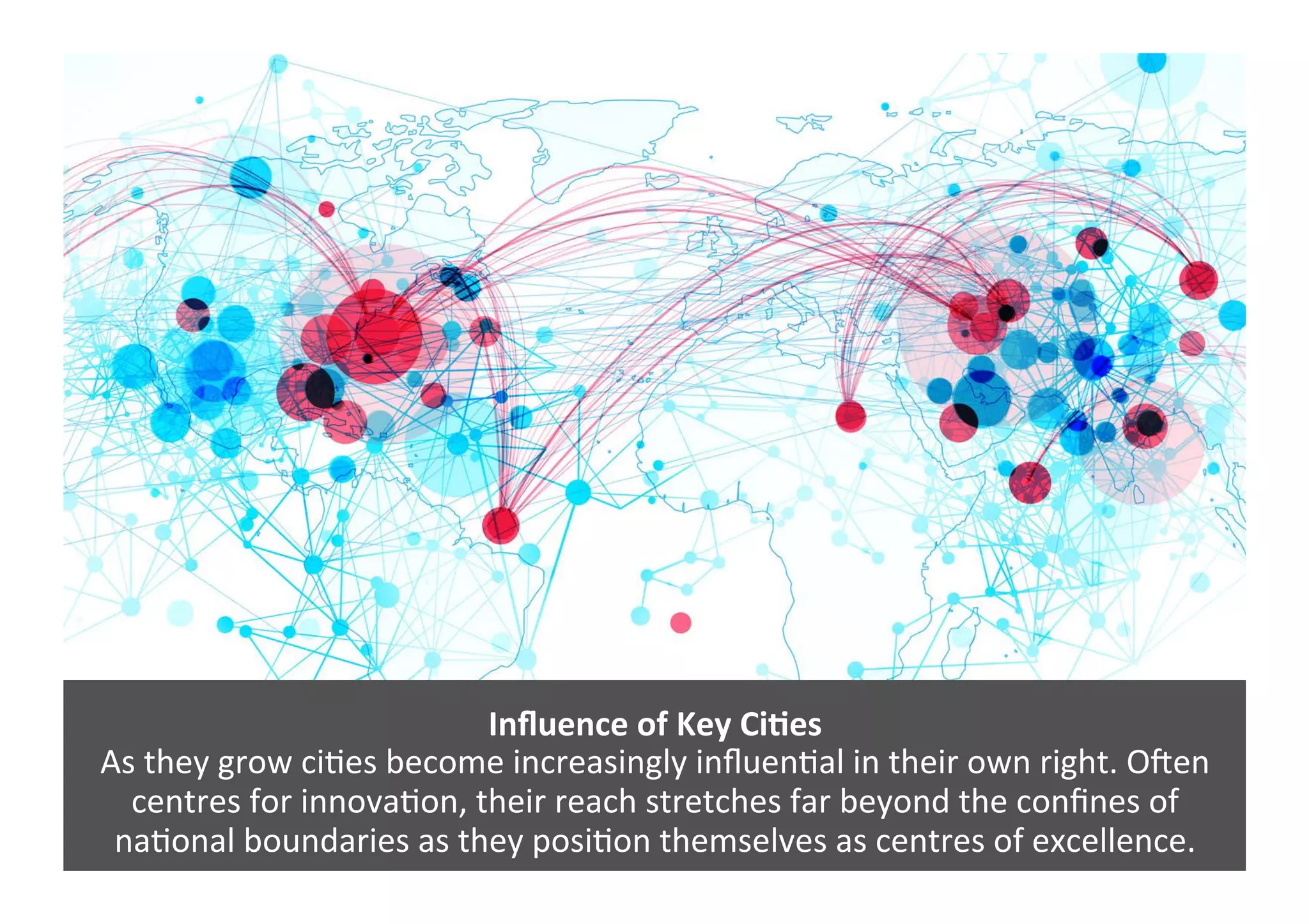 Inﬂuence	
  of	
  Key	
  Ci>es	
  
As	
  they	
  grow	
  ci4es	
  become	
  increasingly	
  inﬂuen4al	
  in	
  their	
  own	
  right.	
  OZen	
  
centres	
  for	
  innova4on,	
  their	
  reach	
  stretches	
  far	
  beyond	
  the	
  conﬁnes	
  of	
  
na4onal	
  boundaries	
  as	
  they	
  posi4on	
  themselves	
  as	
  centres	
  of	
  excellence.	
  	
  
 