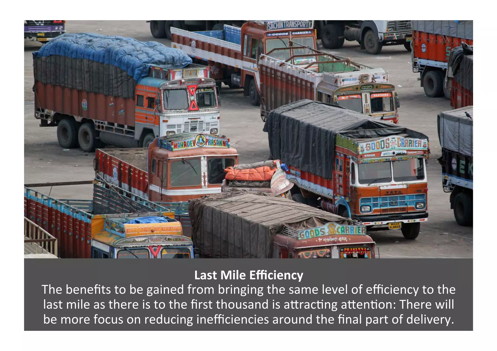 Last	
  Mile	
  Eﬃciency	
  
The	
  beneﬁts	
  to	
  be	
  gained	
  from	
  bringing	
  the	
  same	
  level	
  of	
  eﬃciency	
  to	
  the	
  	
  
last	
  mile	
  as	
  there	
  is	
  to	
  the	
  ﬁrst	
  thousand	
  is	
  a=rac4ng	
  a=en4on:	
  There	
  will	
  	
  
be	
  more	
  focus	
  on	
  reducing	
  ineﬃciencies	
  around	
  the	
  ﬁnal	
  part	
  of	
  delivery.	
  
 