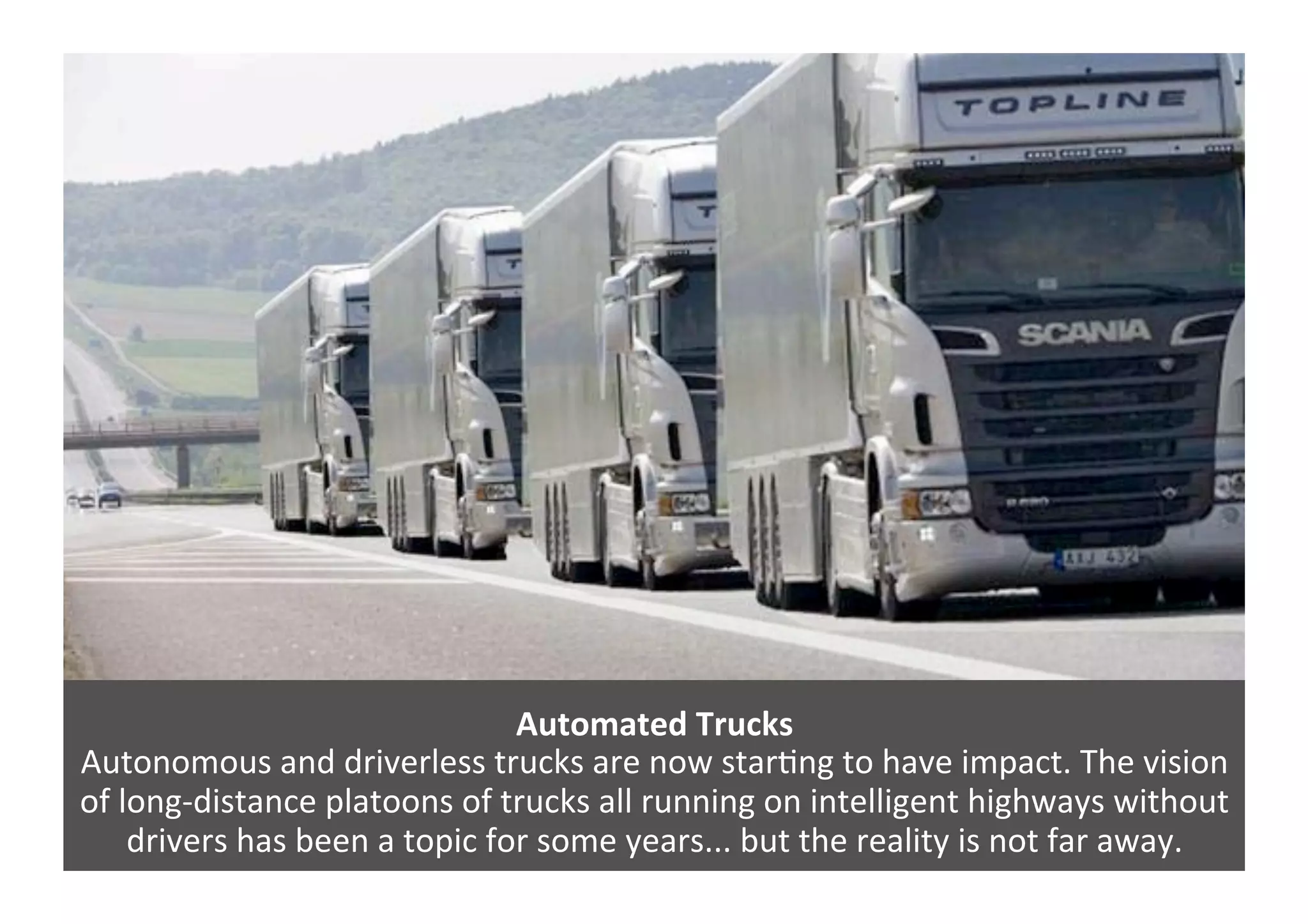 Automated	
  Trucks	
  
Autonomous	
  and	
  driverless	
  trucks	
  are	
  now	
  star4ng	
  to	
  have	
  impact.	
  The	
  vision	
  
of	
  long-­‐distance	
  platoons	
  of	
  trucks	
  all	
  running	
  on	
  intelligent	
  highways	
  without	
  
drivers	
  has	
  been	
  a	
  topic	
  for	
  some	
  years...	
  but	
  the	
  reality	
  is	
  not	
  far	
  away.	
  
 