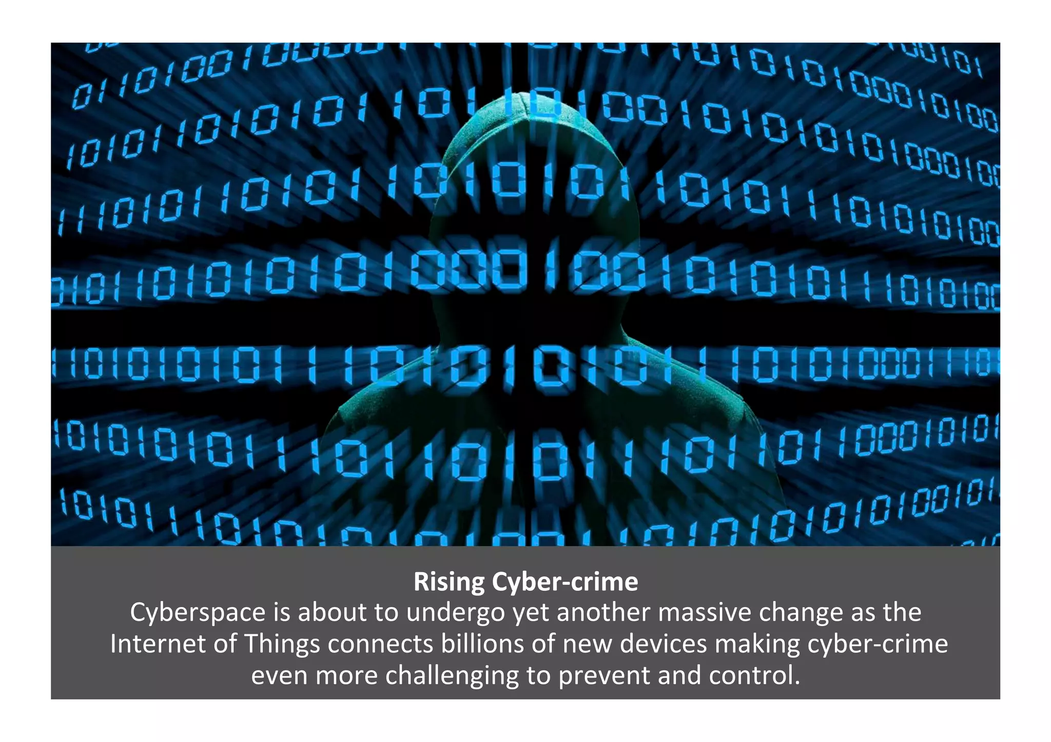 Rising	
  Cyber-­‐crime	
  
Cyberspace	
  is	
  about	
  to	
  undergo	
  yet	
  another	
  massive	
  change	
  as	
  the	
  
	
  Internet	
  of	
  Things	
  connects	
  billions	
  of	
  new	
  devices	
  making	
  cyber-­‐crime	
  	
  
even	
  more	
  challenging	
  to	
  prevent	
  and	
  control.	
  
 