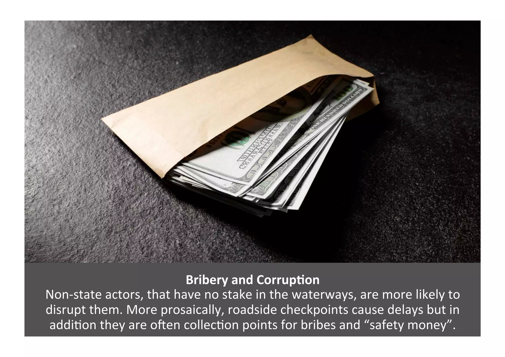 Bribery	
  and	
  Corrup>on	
  
Non-­‐state	
  actors,	
  that	
  have	
  no	
  stake	
  in	
  the	
  waterways,	
  are	
  more	
  likely	
  to	
  
disrupt	
  them.	
  More	
  prosaically,	
  roadside	
  checkpoints	
  cause	
  delays	
  but	
  in	
  
addi4on	
  they	
  are	
  oZen	
  collec4on	
  points	
  for	
  bribes	
  and	
  “safety	
  money”.	
  	
  
 