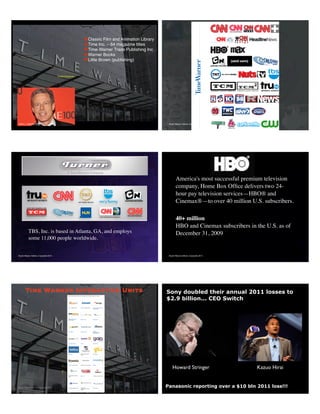 Stuart Wayne Volkow, Copyright 2013
✦Classic Film and Animation Library
✦Time Inc. – 64 magazine titles
✦Time-Warner Trade Publishing Inc.
✦Warner Books
✦Little Brown (publishing)
$38 bln
Jeffery L. Bewkes CEO
34,000 Employees
Stuart Wayne Volkow, Copyright 2013 56
Stuart Wayne Volkow, Copyright 2013
TBS, Inc. is based in Atlanta, GA, and employs
some 11,000 people worldwide.
Stuart Wayne Volkow, Copyright 2013
America's most successful premium television
company, Home Box Ofﬁce delivers two 24-
hour pay television services—HBO® and
Cinemax®—to over 40 million U.S. subscribers.
40+ million
HBO and Cinemax subscribers in the U.S. as of
December 31, 2009
Stuart Wayne Volkow, Copyright 2013
Time Warner Interactive Units
http://www.timewarner.com/corp/aboutus/digital_initiatives/index.html
Howard Stringer Kazuo Hirai
Sony doubled their annual 2011 losses to
$2.9 billion... CEO Switch
Panasonic reporting over a $10 bln 2011 loss!!!
 