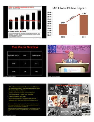 67
IAB Global Mobile Report
Copyright 2013 Stuart W. Volkow
The Pilot System
$400/$400 mln/yr Pilot Picked/Series
2012 113 35/13
2013 146 56/?
Copyright 2013 Stuart W. Volkow
Copyright 2013 Stuart W. Volkow
•The$audience$wants$control.$We$have$learned$the$lesson$
the$music$industry$didn’t.$Give$the$people$what$they$want.$
We$can$take$a$bite$out$of$piracy
•Quality$and$artistic$freedom$is$more$important.
•We$need$networks$/$studios$to$be$pro>itable.
•TV$is$NOT$the$only$place$to$go.
•Put$talent$at$the$heart$of$everything.$Take$chances.$
Audiences$don’t$know$what$they$want$until$they$see$it.
HoC$went$out$to$every$Network$but$wanted$a$pilot.$
Our$story$would$take$a$long$time$to$tell.$A$sophisticated$multiGlayered$story$
with$complex$characters$that$would$take$a$long$time$to$develop,$to$reveal$
themselves.$Their$relationships$would$play$out.$
Ne>lix$was$the$only$network$that$said$we$believe$in$you.$We$have$run$our$data$
and$we$know$our$audience$will$watch$this$series.$You$don’t$need$to$make$a$
pilot.
The First Golden Age
 