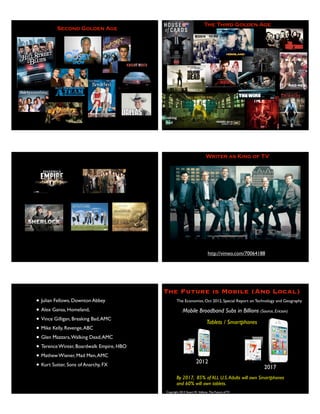 Second Golden Age
The Third Golden Age
Writer as King of TV
http://vimeo.com/70064188
• Julian Fellows, Downton Abbey
• Alex Gansa, Homeland,
• Vince Gilligan, Breaking Bad,AMC
• Mike Kelly, Revenge,ABC
• Glen Mazzara,Walking Dead,AMC
• Terence Winter, Boardwalk Empire, HBO
• Mathew Wiener, Mad Men,AMC
• Kurt Sutter, Sons of Anarchy, FX
Copyright 2013 Stuart W. Volkow, The Future of TV
The Future is Mobile (And Local)
The Economist, Oct 2012, Special Report on Technology and Geography
Mobile Broadband Subs in Billions (Source, Ericson)
2017
2012
.9.3 .7 3.1
Tablets / Smartphones
By 2017, 85% of ALL U.S.Adults will own Smartphones
and 60% will own tablets.
 