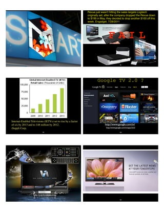 98
F A I L
Revue just wasn't hitting the sales targets Logitech
originally set; after the company dropped the Revue down
to $199 in May, they decided to drop another $100 off this
week. Engadget, 7/28/2011
Internet-Enabled Televisions (IETVs) set to rise by a factor
of six by 2013 and to 148 million by 2012.
iSuppli Corp.
99
Google TV 2.0 ?
100
http://www.google.com/tv/apps.html
http://www.google.com/tv/
102
 