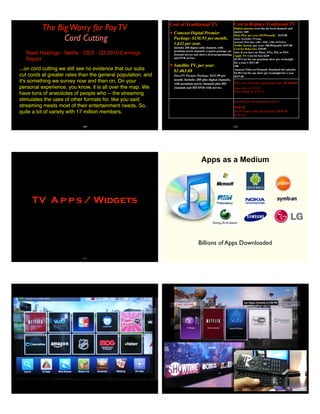The BigWorry for PayTV
Cord Cutting
Reed Hastings - Netﬂix - CEO - Q3 2010 Earnings
Report
...on cord cutting we still see no evidence that our subs
cut cords at greater rates than the general population, and
it's something we survey now and then on. On your
personal experience, you know, it is all over the map. We
have tons of anecdotes of people who -- the streaming
stimulates the uses of other formats for, like you said
streaming meets most of their entertainment needs. So,
quite a lot of variety with 17 million members.
109
Cost of Traditional TV
✦ Comcast Digital Premier
Package: $136.93 per month,
1,632 per year.
Includes 200 digital cable channels, with
premium movie channels, a sports package, on-
demand movies and shows, local programming,
and DVR service.
✦ Satellite TV, per year:
$1,463.88
DirecTV Premier Package: $121.99 per
month. Includes 285-plus digital channels,
with premium movie channels plus HD
channels and HD DVR with service.
Cable, per year $1,643.16
Cost to Replace Traditional TV
Digital antenna (over-the-air local channels and
sports) $50
Hulu Plus, per year ($9.99/month) $119.88
Joost, YouTube, TV.com,
network Web sites (ABC, NBC, CBS, FOX)free
Netﬂix Instant, per year: ($8.99/month) $107.88
Cost for Roku box, $79.99
(free if you have an Xbox, TiVo, Wii, or PS3)
Apple TV: Cost for box $229
$1.99 Cost for one premium show per weeknight
for a year = $517.40
OR
Amazon Video on Demand: Standard-def episodes
$1.99 Cost for one show per weeknight for a year
$517.40
Cost of Traditional TV
✦ Comcast Digital Premier
Package: $136.93 per month,
1,632 per year.
Includes 200 digital cable channels, with
premium movie channels, a sports package, on-
demand movies and shows, local programming,
and DVR service.
✦ Satellite TV, per year:
$1,463.88
DirecTV Premier Package: $121.99 per
month. Includes 285-plus digital channels,
with premium movie channels plus HD
channels and HD DVR with service.
Cable, per year $1,643.16
First year (includes equipment costs) $1,104.15
Beats cable by $539.01
Beats satellite by $359.73
Second year (no equipment costs)
$745.16
Really beats cable and satellite ($898.00;
$718.72)
110
TV A p p s / Widgets
111
Apps as a Medium
Billions of Apps Downloaded
 