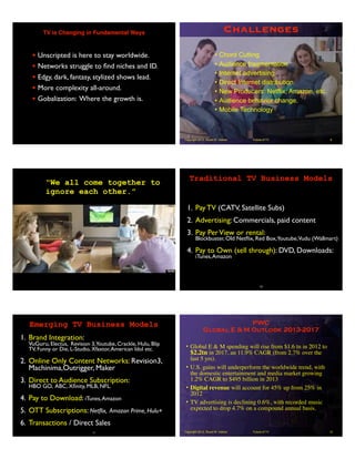 TV is Changing in Fundamental Ways
• Unscripted is here to stay worldwide.
• Networks struggle to ﬁnd niches and ID.
• Edgy, dark, fantasy, stylized shows lead.
• More complexity all-around.
• Gobalization: Where the growth is.
Future of TVCopyright 2013, Stuart W. Volkow
Challenges
• Chord Cutting
• Audience fragmentation
• Internet advertising
• Direct Internet distribution
• New Producers: Netflix, Amazon, etc.
• Audience behavior change.
• Mobile Technology
8
“We all come together to
ignore each other.”
1. Pay TV (CATV, Satellite Subs)
2. Advertising: Commercials, paid content
3. Pay PerView or rental:
Blockbuster, Old Netﬂix, Red Box,Youtube,Vudu (Wallmart)
4. Pay to Own (sell through): DVD, Downloads:
iTunes,Amazon
10
Traditional TV Business Models
1. Brand Integration:
VuGuru, Electus, Revision 3,Youtube, Crackle, Hulu, Blip
TV, Funny or Die, L-Studio, Xfaxtor,American Idol etc.
2. Online Only Content Networks: Revision3,
Machinima,Outrigger, Maker
3. Direct to Audience Subscription:
HBO GO, ABC, Xﬁnity, MLB, NFL.
4. Pay to Download: iTunes,Amazon
5. OTT Subscriptions: Netﬂix, Amazon Prime, Hulu+
6. Transactions / Direct Sales
11
Emerging TV Business Models
Future of TVCopyright 2013, Stuart W. Volkow
PWC
Global E & M Outlook 2013-2017
• Global E & M spending will rise from $1.6 tn in 2012 to
$2.2tn in 2017, an 11.9% CAGR (from 2.7% over the
last 5 yrs).
• U.S. gains will underperform the worldwide trend, with
the domestic entertainment and media market growing
1.2% CAGR to $495 billion in 2013
• Digital revenue will account for 45% up from 25% in
2012
• TV advertising is declining 0.6%, with recorded music
expected to drop 4.7% on a compound annual basis.
12
 