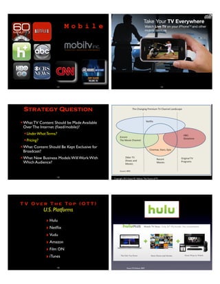 121
M o b i l e
122
Strategy Question
✦What TV Content Should be Made Available
Over The Internet (ﬁxed/mobile)?
✦UnderWhatTerms?
✦Pricing?
✦What Content Should Be Kept Exclusive for
Broadcast?
✦What New Business Models Will Work With
Which Audience?
123
Copyright 2013 Stuart W. Volkow, The Future of TV
P
S-VOD and Premium TV Are
Net
You
othe
intro
orig
prog
Net
redu
cus
60%
con
wou
pre
sep
pay
Movie studios might create a limited-time
premium TV release window to leverage greater
market competition
T V O v e r T h e T o p ( O T T )
U.S. Platforms
‣Hulu
‣Netﬂix
‣Vudu
‣Amazon
‣Film ON
‣iTunes
125 Stuart W.Volkow 2007
 