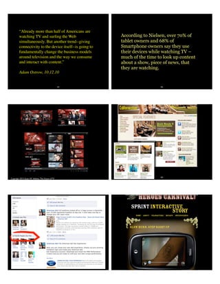 “Already more than half of Americans are
watching TV and surﬁng the Web
simultaneously. But another trend--giving
connectivity to the device itself--is going to
fundamentally change the business models
around television and the way we consume
and interact with content.”
Adam Ostrow, 10.12.10
181 182
According to Nielsen, over 70% of
tablet owners and 68% of
Smartphone owners say they use
their devices while watching TV –
much of the time to look up content
about a show, piece of news, that
they are watching.
Copyright 2013 Stuart W. Volkow, The Future of TV
184
185 186
 