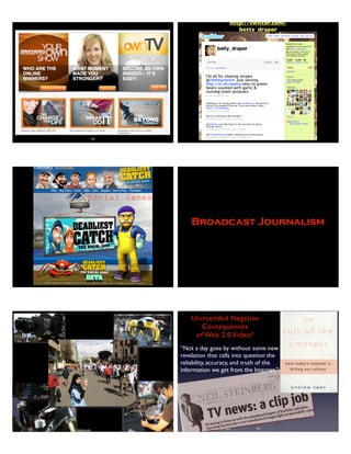 187 188
http://twitter.com/
betty_draper
Social Games
Broadcast Journalism
Copyright 2012 Stuart W. Volkow, www.stuartvolkow.com Stuart W.Volkow 2007
Unintended Negative
Consequences
of Web 2.0 Video?
ruTE,'-E--F"*'.lnHrtr-JHfuj.ffitr$#fl:
;h".,n{gg *-hH Ri$_:ru"ilFfl_*He-'q"-F
j
tk "$.; -ffi"ft"".*dh.""+".R S--**fs* ;' E
TVnewssaclip fob
ByhavingJokgrpupwiththesenrutio-rulimpactofYouTtrbe,television
reportinghasbeaorire
";;iilrtrl*a
ofimig.rtightoniournalisticvalue
“Not a day goes by without some new
revelation that calls into question the
reliability, accuracy, and truth of the
information we get from the Internet.”
192
 