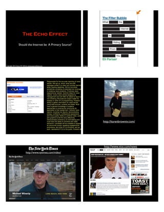 Copyright 2012 Stuart W. Volkow, www.stuartvolkow.com
The Echo Effect
Should the Internet be A Primary Source?
Copyright 2012 Stuart W. Volkow, www.stuartvolkow.com
Responsible for the accurate reporting of news
stories. Will set up, shoot, write and edit
packages written in a clear and concise manner
while meeting deadlines. Will do live shots,
sometimes consisting of extended live coverage,
in breaking news situations. Produces news
segments as needed. Submits ideas for news
reports, covers news stories assigned by
management and will often be asked to report on
non-breaking informational subject matter for
sweeps or other KTLA programming. Possess
ability to gather information for news stories,
using beat sources, contacts and leads. Must
have a general knowledge of subjects
appropriate to covering the community as
applicable to their assignment. Delivers news
reports, including live reports, demonstrating
energy, confidence, professional appearance
and voice quality. Ability to combine video, audio
and graphics to tell the story effectively.
Demonstrates proficiency at multi-tasking and
must have the ability to prioritize and make
decisions. Candidate will be available to appear
at community events, speaking engagements,
promotions, and other KTLA functions, and as
such, represents KTLA to the public. Answers all
http://karenbrowntv.com/
http://www.nytimes.com/video/
http://www.vice.com/news
 