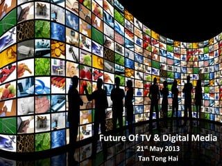 Future	
  Of	
  TV	
  &	
  Digital	
  Media	
  
21st	
  May	
  2013	
  
Tan	
  Tong	
  Hai	
  
 
