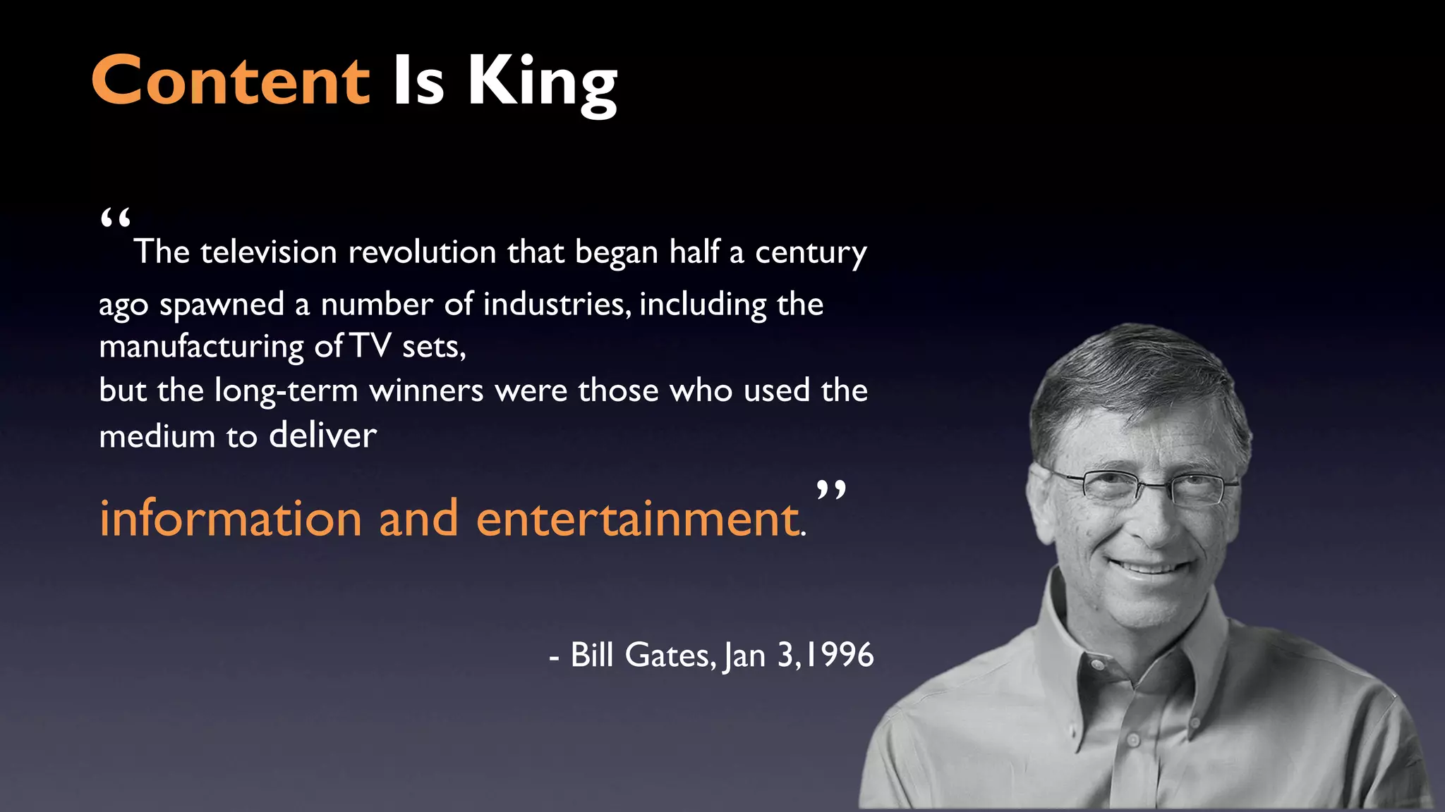 Content Is King 
“The television revolution that began half a century 
ago spawned a number of industries, including the 
manufacturing of TV sets, 
but the long-term winners were those who used the 
medium to deliver 
information and entertainment. ” 
- Bill Gates, Jan 3,1996 
 