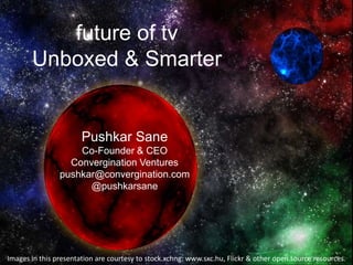 future of tv
       Unboxed & Smarter


                       Pushkar Sane
                    Co-Founder & CEO
                  Convergination Ventures
                pushkar@convergination.com
                      @pushkarsane




Images in this presentation are courtesy to stock.xchng: www.sxc.hu, Flickr & other open source resources.
 