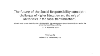 The future of the Social Responsibility concept :
challenges of Higher Education and the role of
universities in the social transformation”.
Presentation for the International Conference for the Management of Educational Quality within the
University Social Responsibility.
21st of September 2016
Victor van Rij
University of Amsterdam / STT
1
 