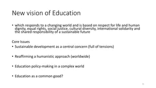 New vision of Education
• which responds to a changing world and is based on respect for life and human
dignity, equal rights, social justice, cultural diversity, international solidarity and
the shared responsibility of a sustainable future
Core Issues
• Sustainable development as a central concern (full of tensions)
• Reaffirming a humanistic approach (worldwide)
• Education policy-making in a complex world
• Education as a common good?
31
 