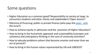 Some questions
• Higher Education as a common good? Responsibility to society at large, to
consumers students and other clients and stakeholders? Open Access?
• Dilemma of financing; public vs private finance (who pays the piper, calls
the tune?)
• How to achieve equity in admission and the provision of Higher Education?
• How to bring in the humanistic approach and sustainability (concepts and
solutions) and anticipatory thinking in the core of university activities?
• How to educate problems solvers that become smarter and wiser than we
are at present?
• How to bring in the human values represented by UN and UNESCO?
39
 