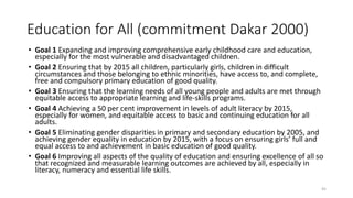 Education for All (commitment Dakar 2000)
• Goal 1 Expanding and improving comprehensive early childhood care and education,
especially for the most vulnerable and disadvantaged children.
• Goal 2 Ensuring that by 2015 all children, particularly girls, children in difficult
circumstances and those belonging to ethnic minorities, have access to, and complete,
free and compulsory primary education of good quality.
• Goal 3 Ensuring that the learning needs of all young people and adults are met through
equitable access to appropriate learning and life-skills programs.
• Goal 4 Achieving a 50 per cent improvement in levels of adult literacy by 2015,
especially for women, and equitable access to basic and continuing education for all
adults.
• Goal 5 Eliminating gender disparities in primary and secondary education by 2005, and
achieving gender equality in education by 2015, with a focus on ensuring girls’ full and
equal access to and achievement in basic education of good quality.
• Goal 6 Improving all aspects of the quality of education and ensuring excellence of all so
that recognized and measurable learning outcomes are achieved by all, especially in
literacy, numeracy and essential life skills.
45
 