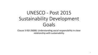 UNESCO - Post 2015
Sustainability Development
Goals
Clause 3 ISO-26000: Understanding social responsibility in close
relationship with sustainability
8
 