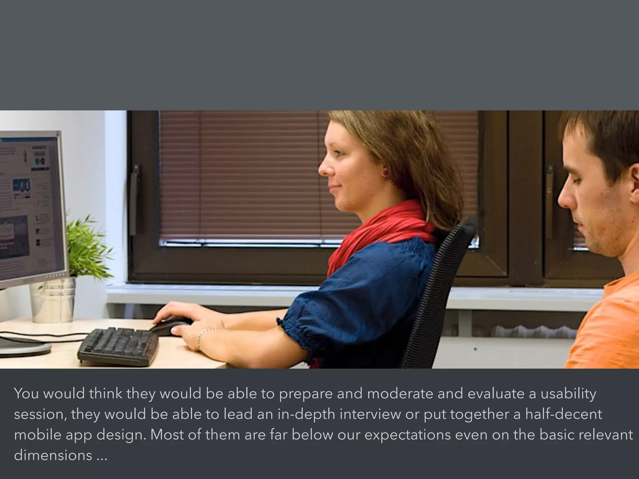 You would think they would be able to prepare and moderate and evaluate a usability
session, they would be able to lead an in-depth interview or put together a half-decent
mobile app design. Most of them are far below our expectations even on the basic relevant
dimensions ...
 