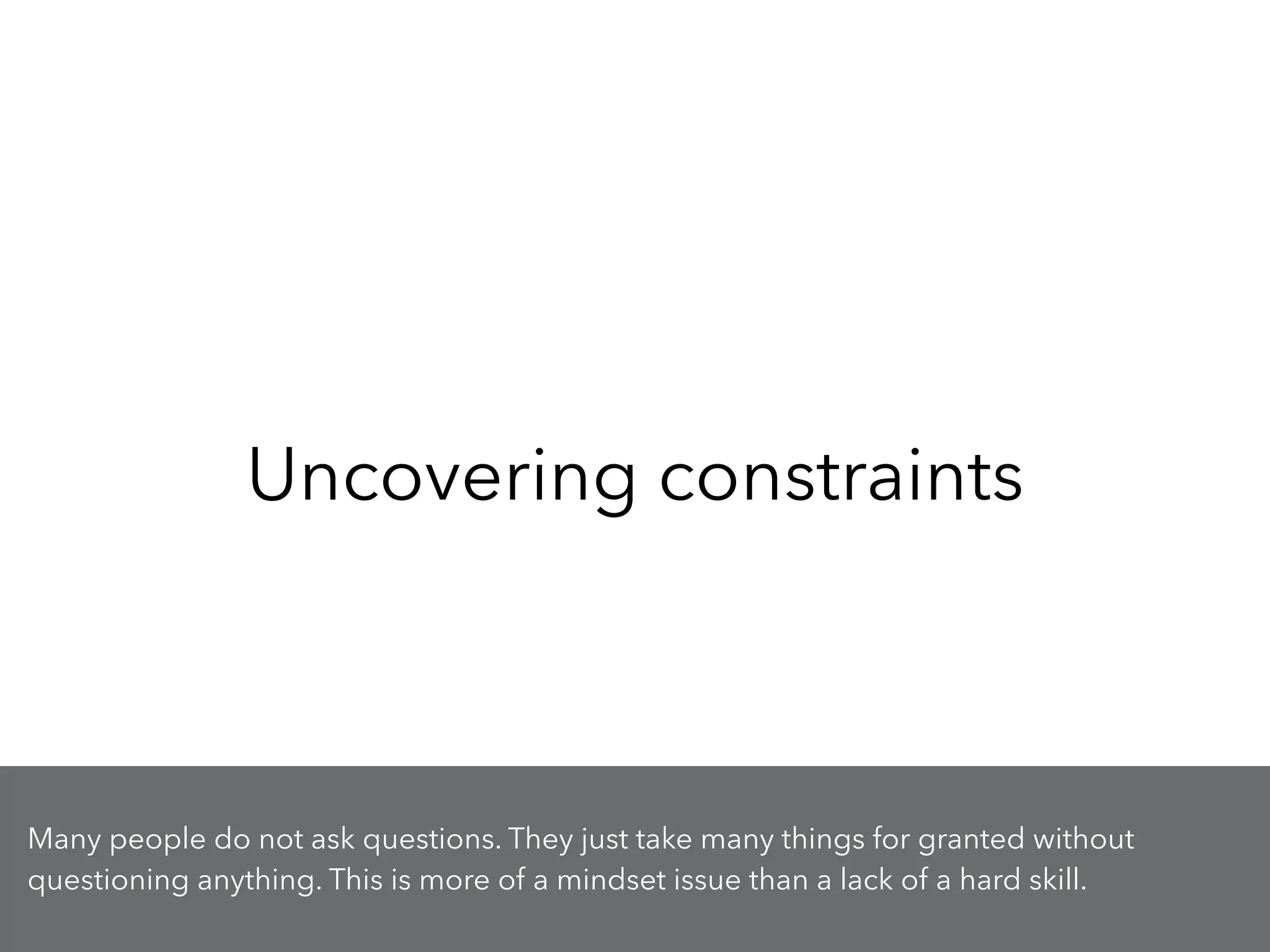 Uncovering constraints
Many people do not ask questions. They just take many things for granted without
questioning anything. This is more of a mindset issue than a lack of a hard skill.
 