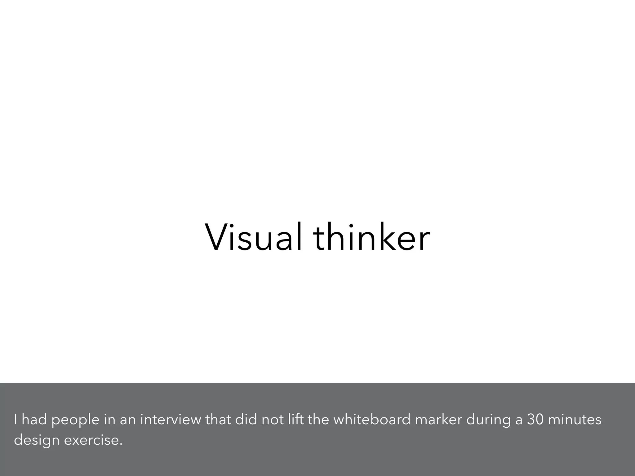 Visual thinker
I had people in an interview that did not lift the whiteboard marker during a 30 minutes
design exercise.
 