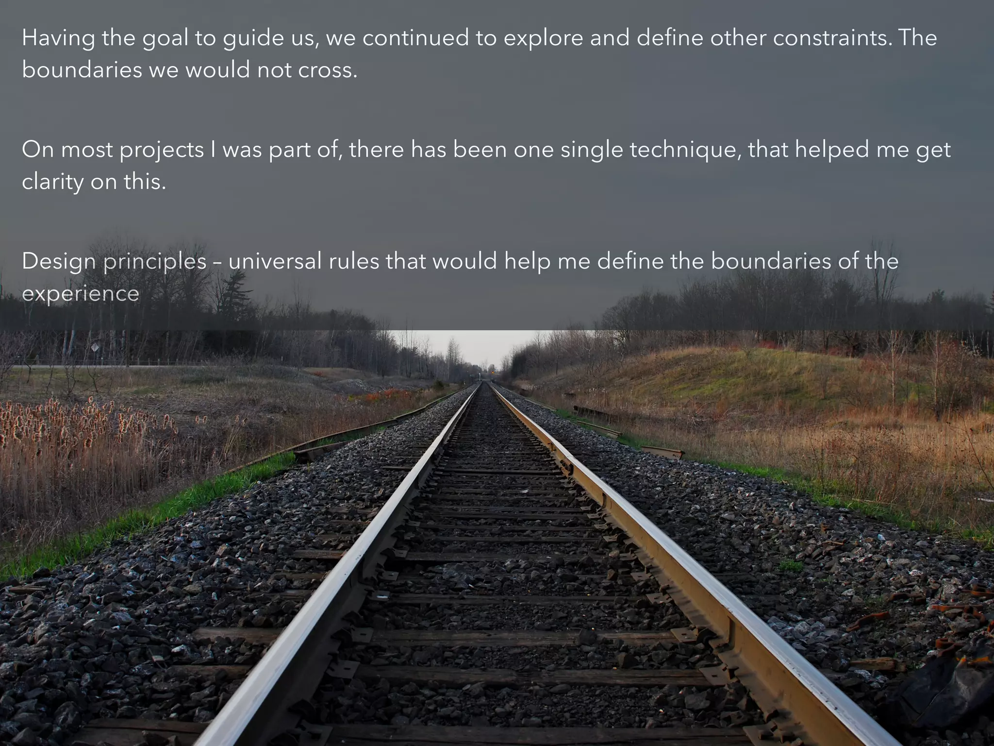 Having the goal to guide us, we continued to explore and deﬁne other constraints. The
boundaries we would not cross.
!
On most projects I was part of, there has been one single technique, that helped me get
clarity on this.
!
Design principles – universal rules that would help me deﬁne the boundaries of the
experience
 