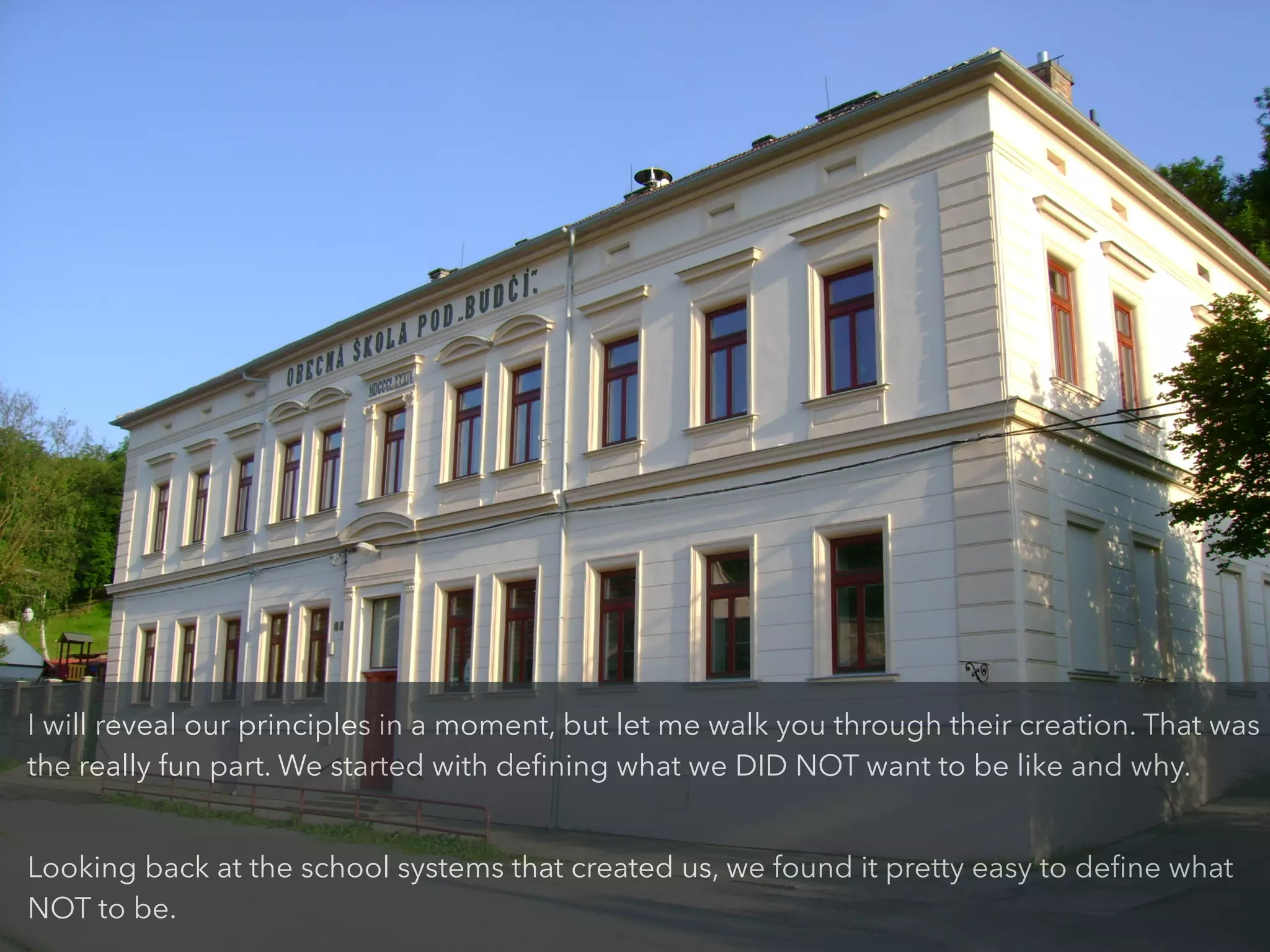 I will reveal our principles in a moment, but let me walk you through their creation. That was
the really fun part. We started with deﬁning what we DID NOT want to be like and why.
!
Looking back at the school systems that created us, we found it pretty easy to deﬁne what
NOT to be.
 