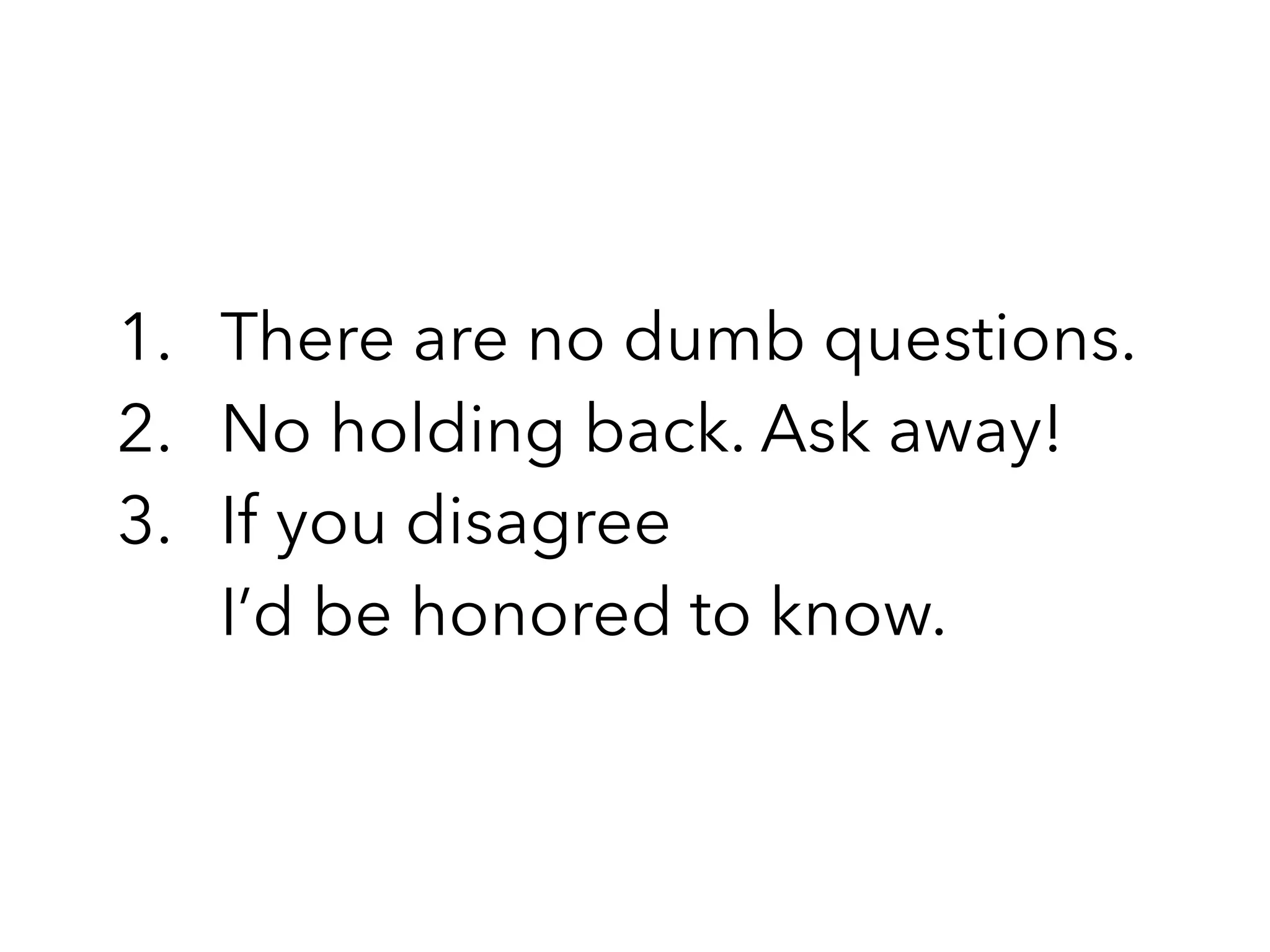 1. There are no dumb questions.
2. No holding back. Ask away!
3. If you disagree 
I’d be honored to know.
 