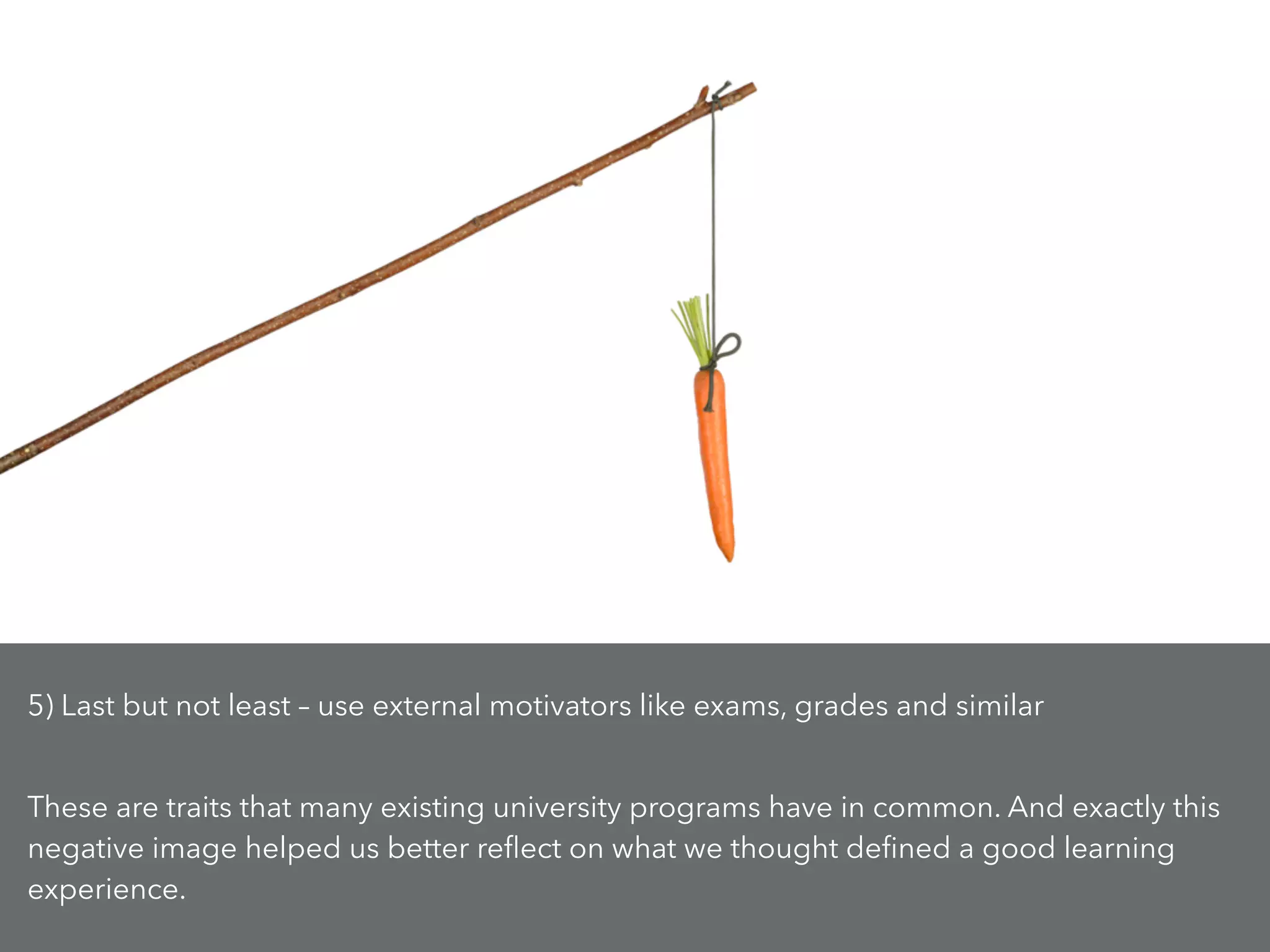 5) Last but not least – use external motivators like exams, grades and similar
!
These are traits that many existing university programs have in common. And exactly this
negative image helped us better reﬂect on what we thought deﬁned a good learning
experience.
 