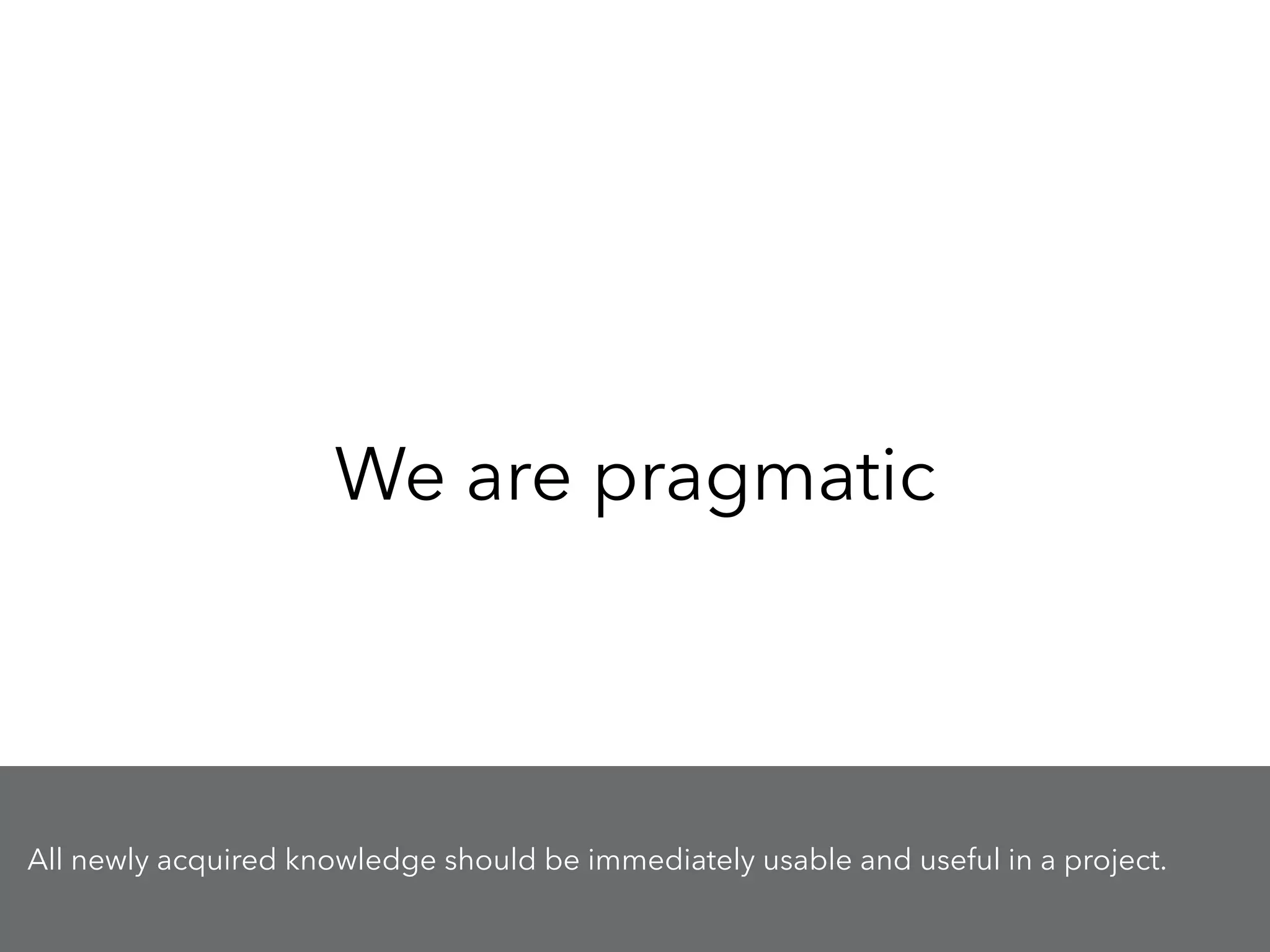 We are pragmatic
All newly acquired knowledge should be immediately usable and useful in a project.
 