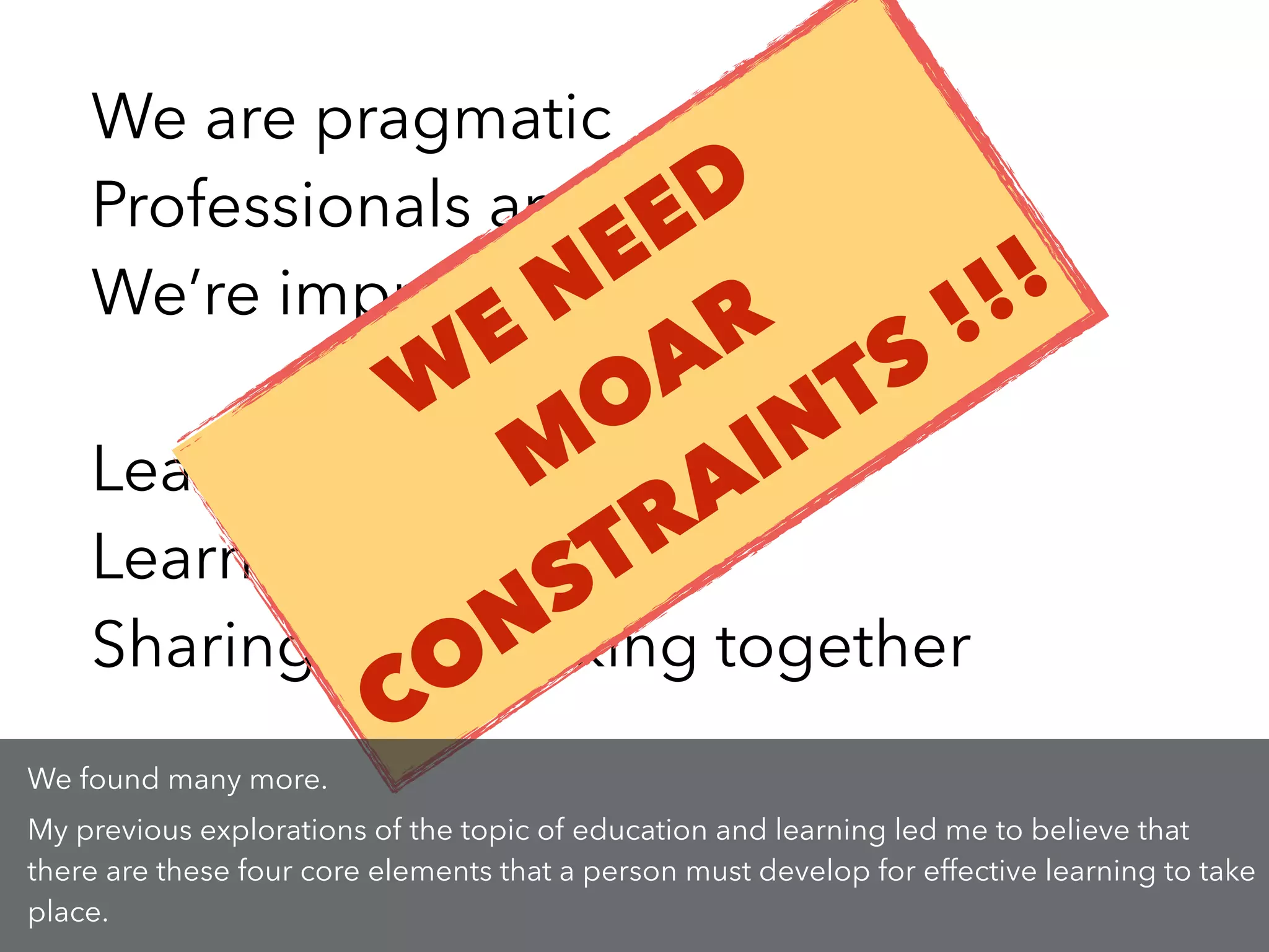 We are pragmatic
Professionals and practitioners
We’re improving. Constantly.
!
Leading students into UX
Learning by doing
Sharing and working together
W
E NEED
M
OAR
CONSTRAINTS !!!
We found many more.
My previous explorations of the topic of education and learning led me to believe that
there are these four core elements that a person must develop for effective learning to take
place.
 