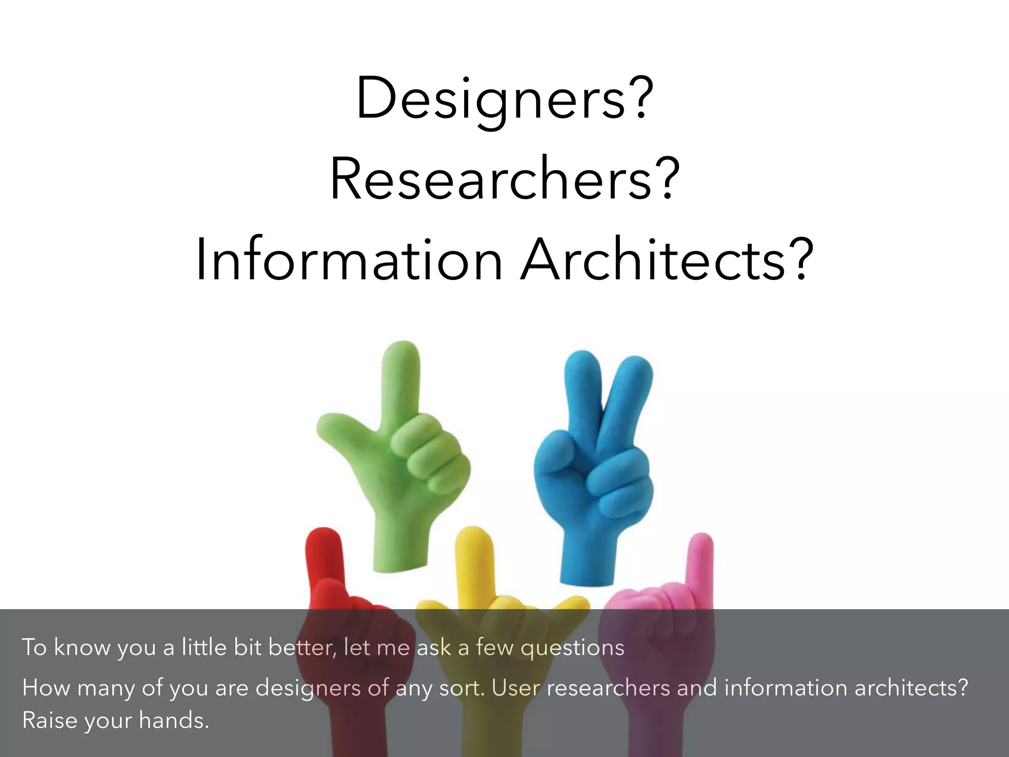 Designers?
Researchers?
Information Architects?
To know you a little bit better, let me ask a few questions
How many of you are designers of any sort. User researchers and information architects?
Raise your hands.
 