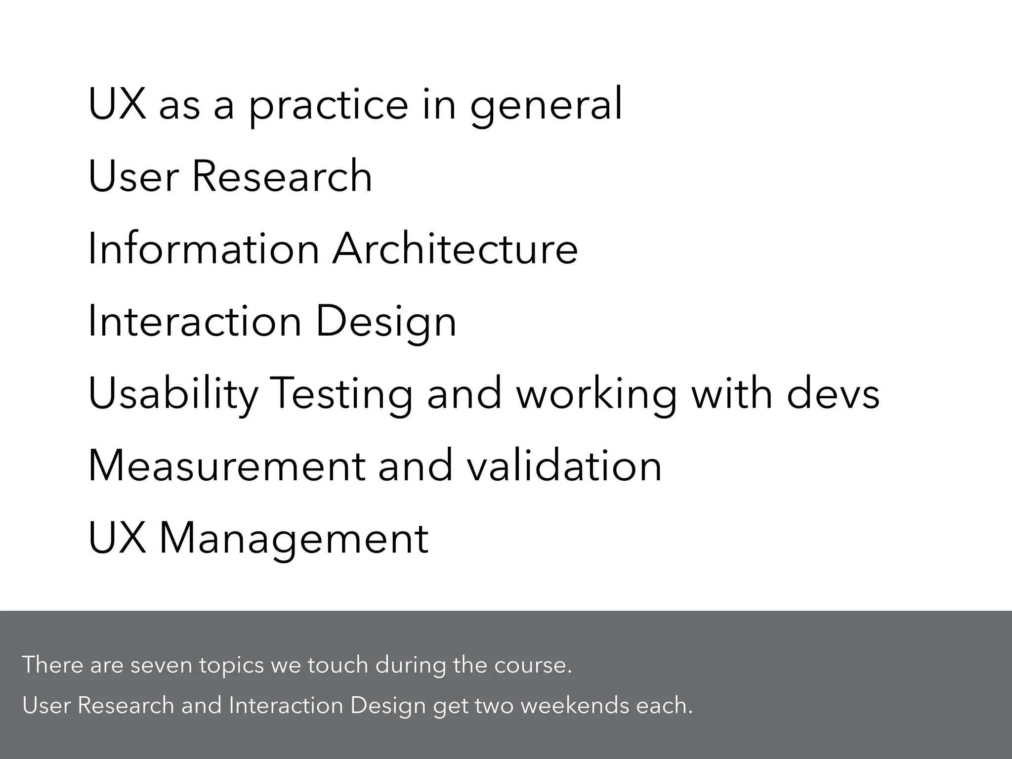 UX as a practice in general
User Research
Information Architecture
Interaction Design
Usability Testing and working with devs
Measurement and validation
UX Management
There are seven topics we touch during the course.
User Research and Interaction Design get two weekends each.
 