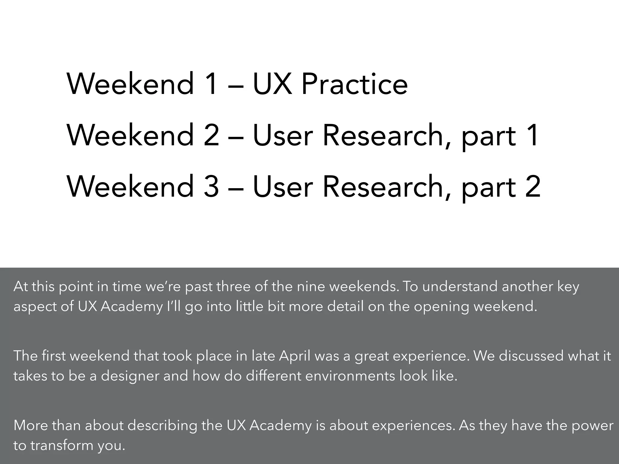 Weekend 1 – UX Practice
Weekend 2 – User Research, part 1
Weekend 3 – User Research, part 2
At this point in time we’re past three of the nine weekends. To understand another key
aspect of UX Academy I’ll go into little bit more detail on the opening weekend.
!
The ﬁrst weekend that took place in late April was a great experience. We discussed what it
takes to be a designer and how do different environments look like.
!
More than about describing the UX Academy is about experiences. As they have the power
to transform you.
 
