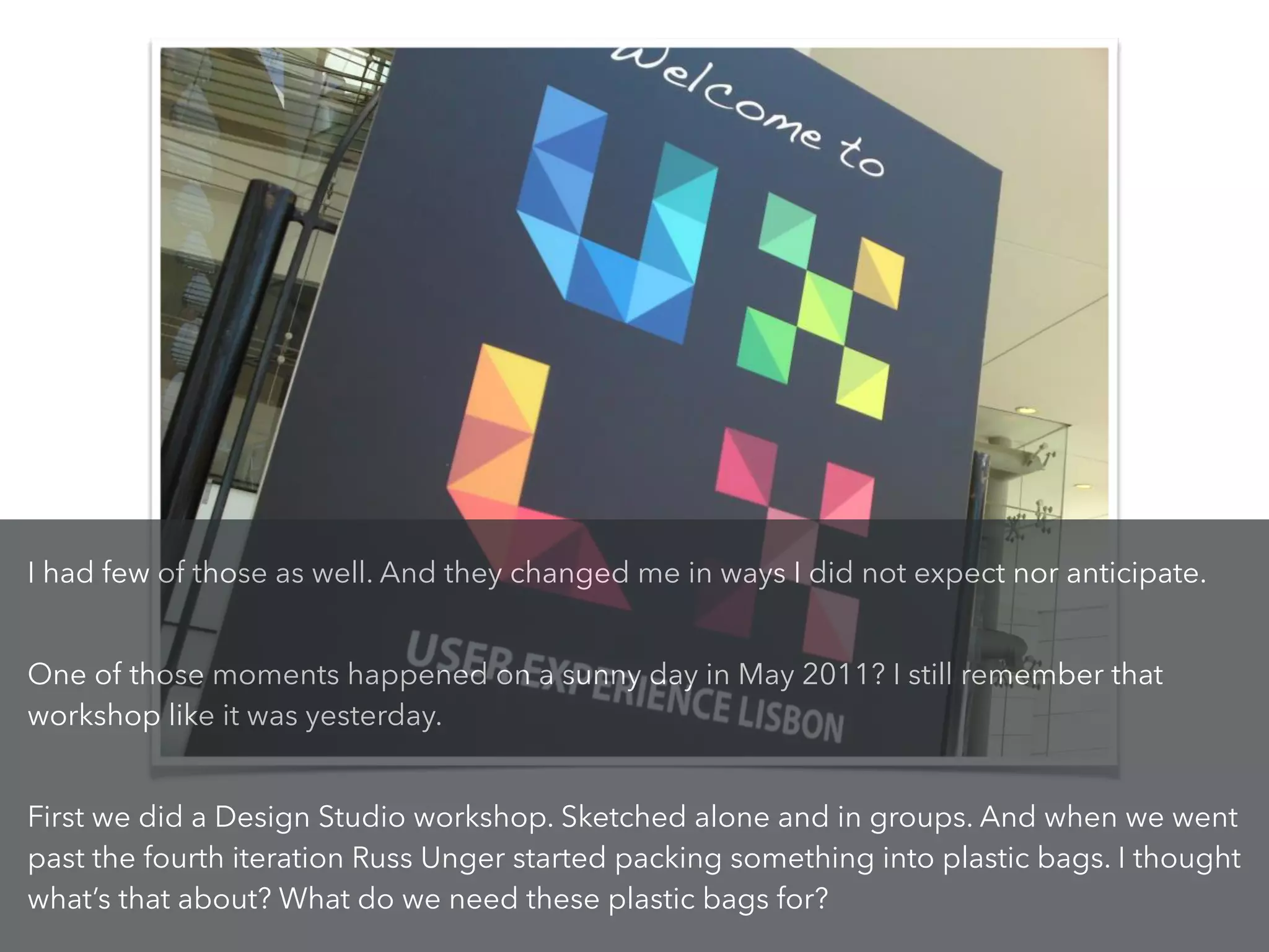I had few of those as well. And they changed me in ways I did not expect nor anticipate.
!
One of those moments happened on a sunny day in May 2011? I still remember that
workshop like it was yesterday.
!
First we did a Design Studio workshop. Sketched alone and in groups. And when we went
past the fourth iteration Russ Unger started packing something into plastic bags. I thought
what’s that about? What do we need these plastic bags for?
 