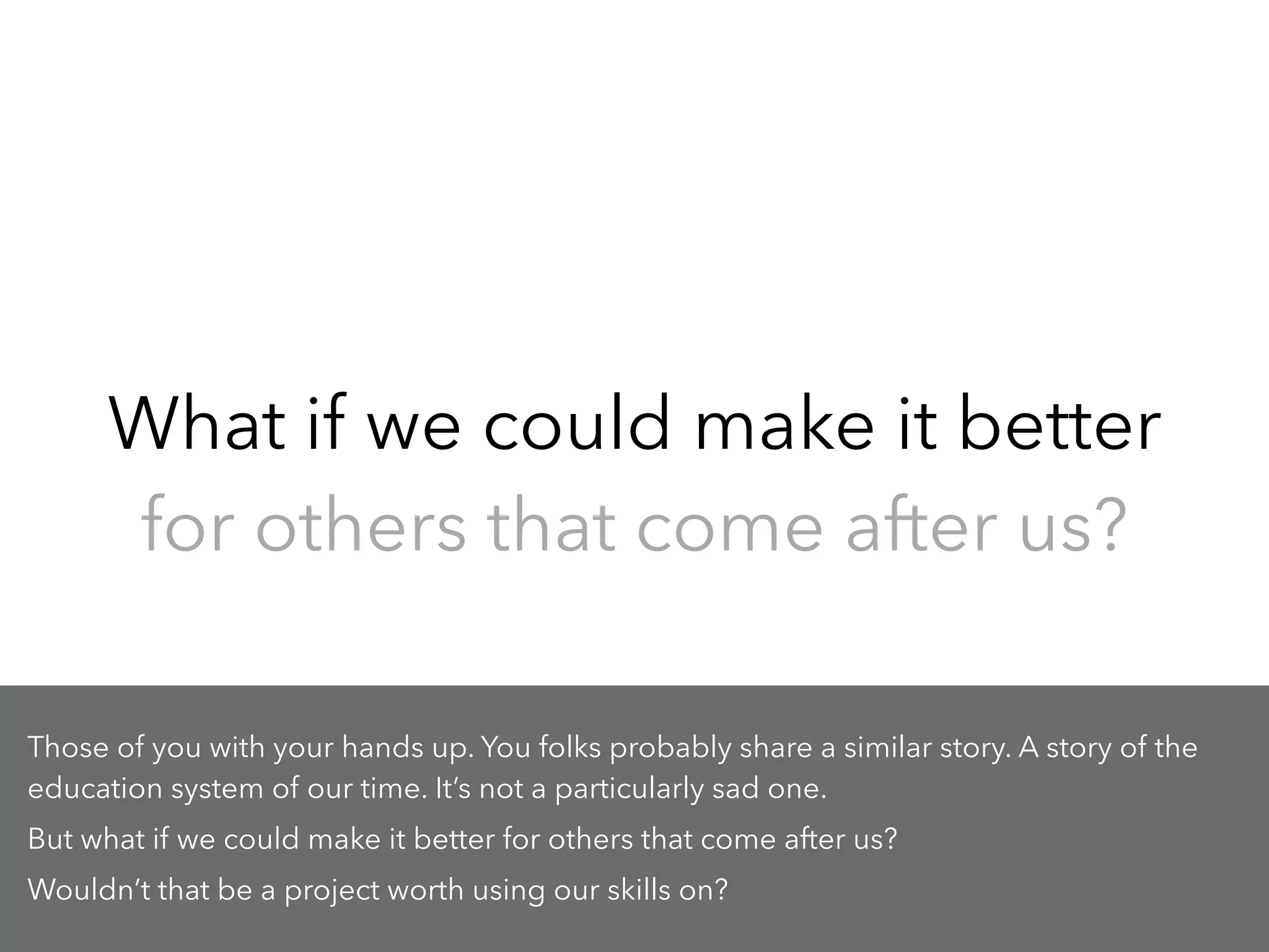 What if we could make it better
for others that come after us?
Those of you with your hands up. You folks probably share a similar story. A story of the
education system of our time. It’s not a particularly sad one.
But what if we could make it better for others that come after us?
Wouldn’t that be a project worth using our skills on?
 