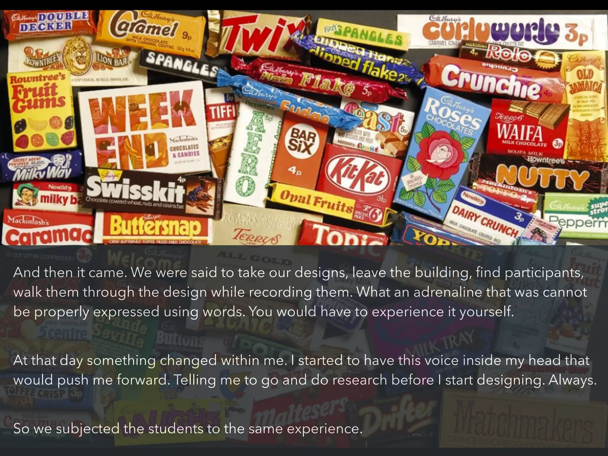 And then it came. We were said to take our designs, leave the building, ﬁnd participants,
walk them through the design while recording them. What an adrenaline that was cannot
be properly expressed using words. You would have to experience it yourself.
!
At that day something changed within me. I started to have this voice inside my head that
would push me forward. Telling me to go and do research before I start designing. Always.
!
So we subjected the students to the same experience.
 