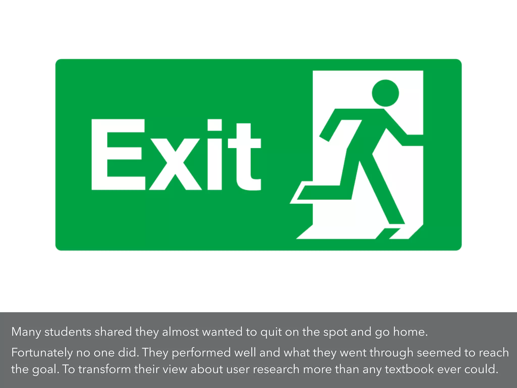 Many students shared they almost wanted to quit on the spot and go home.
Fortunately no one did. They performed well and what they went through seemed to reach
the goal. To transform their view about user research more than any textbook ever could.
 